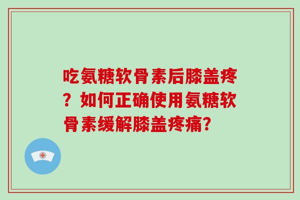 吃氨糖软骨素后膝盖疼?如何正确使用氨糖软骨素缓解膝盖? 吃氨糖软骨素后膝盖疼?如何正确使用氨糖软骨素缓解膝盖?