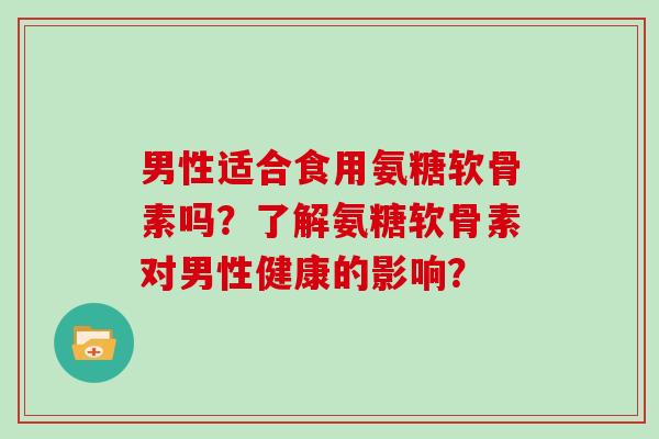 男性适合食用氨糖软骨素吗?了解氨糖软骨素对男性健康的影响? 男性适合食用氨糖软骨素吗?了解氨糖软骨素对男性健康的影响?