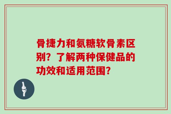 骨捷力和氨糖软骨素区别？了解两种保健品的功效和适用范围？