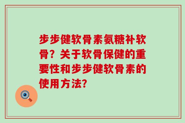 步步健软骨素氨糖补软骨?关于软骨保健的重要性和步步健软骨素的使用方法? 步步健软骨素氨糖补软骨?关于软骨保健的重要性和步步健软骨素的使用方法?