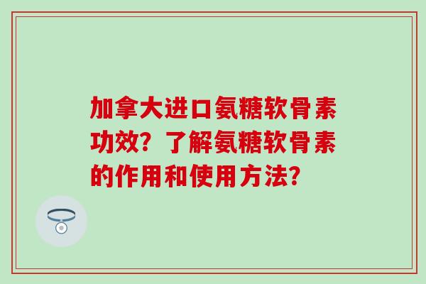 加拿大进口氨糖软骨素功效?了解氨糖软骨素的作用和使用方法? 加拿大进口氨糖软骨素功效?了解氨糖软骨素的作用和使用方法?