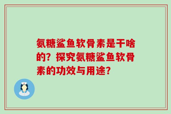氨糖鲨鱼软骨素是干啥的?探究氨糖鲨鱼软骨素的功效与用途? 氨糖鲨鱼软骨素是干啥的?探究氨糖鲨鱼软骨素的功效与用途?