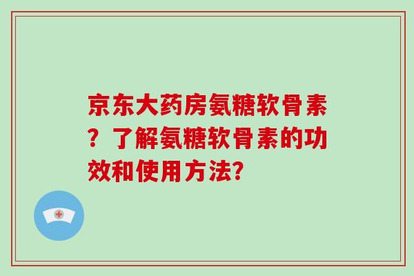 京东大药房氨糖软骨素?了解氨糖软骨素的功效和使用方法? 京东大药房氨糖软骨素?了解氨糖软骨素的功效和使用方法?