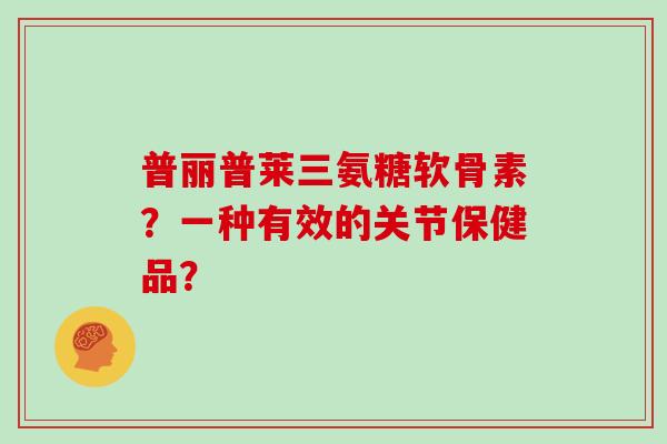 普丽普莱三氨糖软骨素?一种有效的关节保健品? 普丽普莱三氨糖软骨素?一种有效的关节保健品?