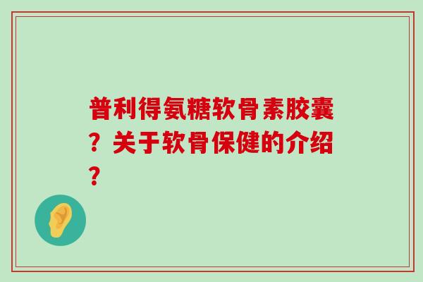 普利得氨糖软骨素胶囊?关于软骨保健的介绍? 普利得氨糖软骨素胶囊?关于软骨保健的介绍?