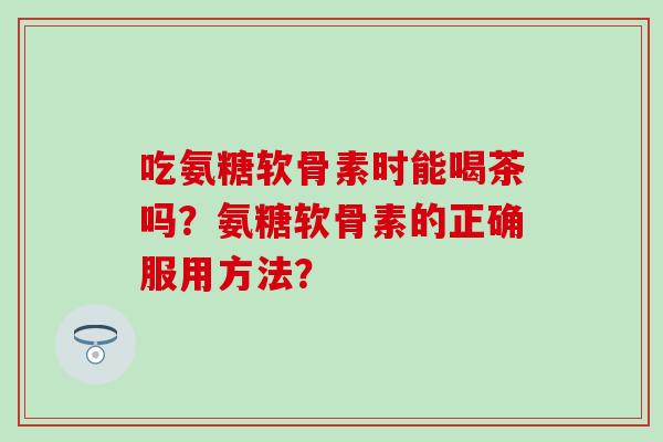吃氨糖软骨素时能喝茶吗？氨糖软骨素的正确服用方法？