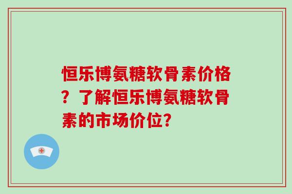 恒乐博氨糖软骨素价格？了解恒乐博氨糖软骨素的市场价位？