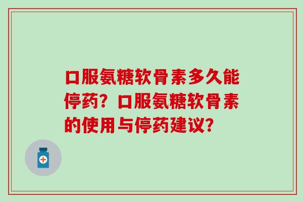 口服氨糖软骨素多久能停药?口服氨糖软骨素的使用与停药建议? 口服氨糖软骨素多久能停药?口服氨糖软骨素的使用与停药建议?
