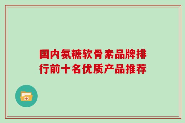 国内氨糖软骨素品牌排行前十名优质产品推荐 国内氨糖软骨素品牌排行前十名优质产品推荐