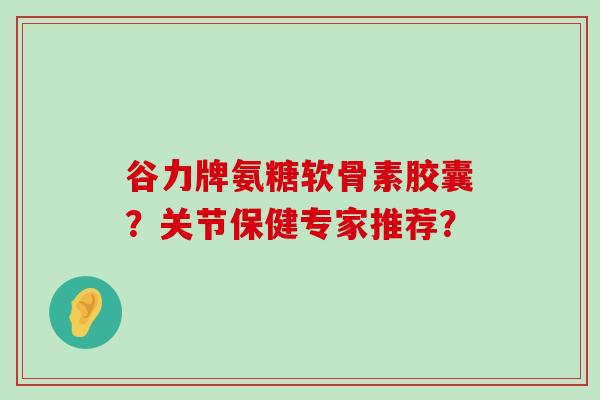 谷力牌氨糖软骨素胶囊?关节保健专家推荐? 谷力牌氨糖软骨素胶囊?关节保健专家推荐?
