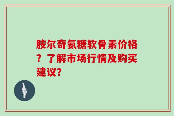 胺尔奇氨糖软骨素价格?了解市场行情及购买建议? 胺尔奇氨糖软骨素价格?了解市场行情及购买建议?