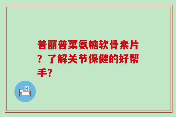 普丽普菜氨糖软骨素片？了解关节保健的好帮手？