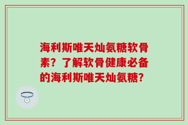 海利斯唯天灿氨糖软骨素?了解软骨健康必备的海利斯唯天灿氨糖? 海利斯唯天灿氨糖软骨素?了解软骨健康必备的海利斯唯天灿氨糖?