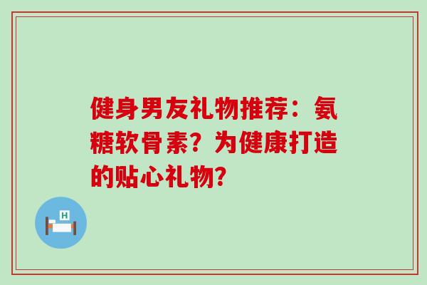 健身男友礼物推荐:氨糖软骨素?为健康打造的贴心礼物? 健身男友礼物推荐:氨糖软骨素?为健康打造的贴心礼物?