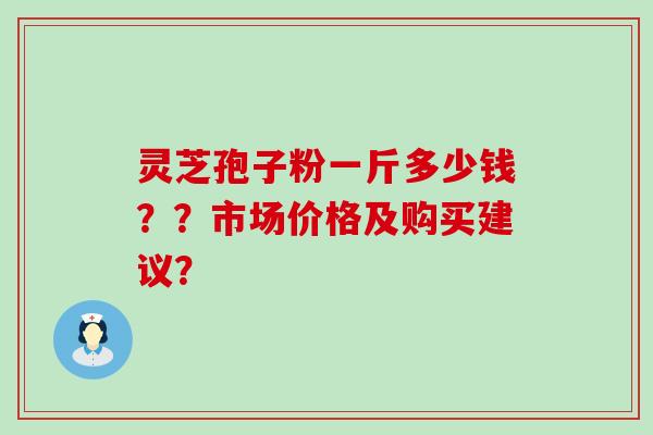灵芝孢子粉一斤多少钱??市场价格及购买建议? 灵芝孢子粉一斤多少钱??市场价格及购买建议?