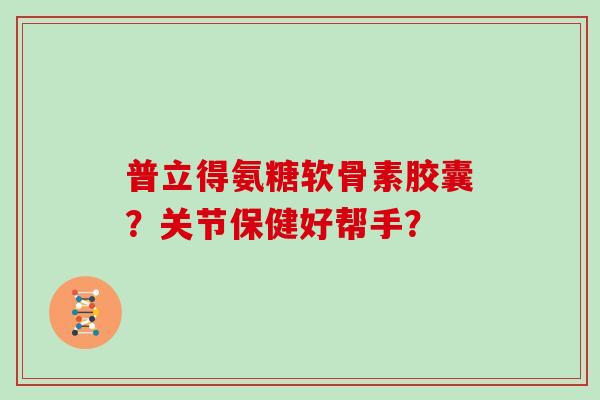 普立得氨糖软骨素胶囊?关节保健好帮手? 普立得氨糖软骨素胶囊?关节保健好帮手?