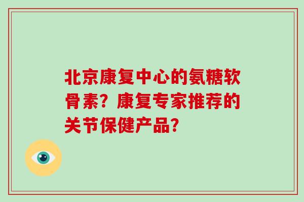 北京康复中心的氨糖软骨素?康复专家推荐的关节保健产品? 北京康复中心的氨糖软骨素?康复专家推荐的关节保健产品?