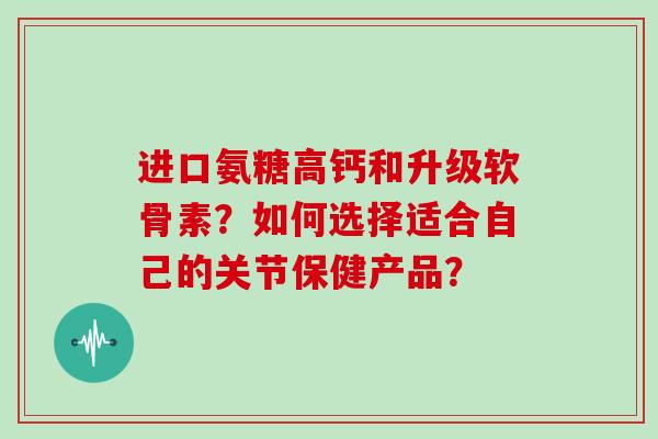 进口氨糖高钙和升级软骨素?如何选择适合自己的关节保健产品? 进口氨糖高钙和升级软骨素?如何选择适合自己的关节保健产品?