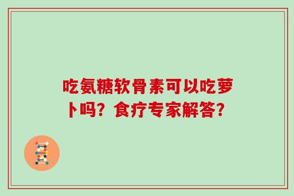 吃氨糖软骨素可以吃萝卜吗？食疗专家解答？