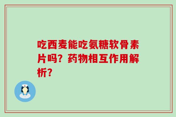 吃西麦能吃氨糖软骨素片吗？相互作用解析？