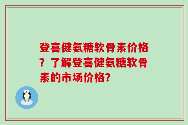 登喜健氨糖软骨素价格?了解登喜健氨糖软骨素的市场价格? 登喜健氨糖软骨素价格?了解登喜健氨糖软骨素的市场价格?