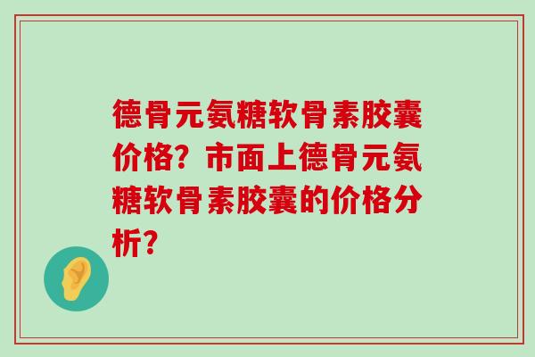 德骨元氨糖软骨素胶囊价格？市面上德骨元氨糖软骨素胶囊的价格分析？
