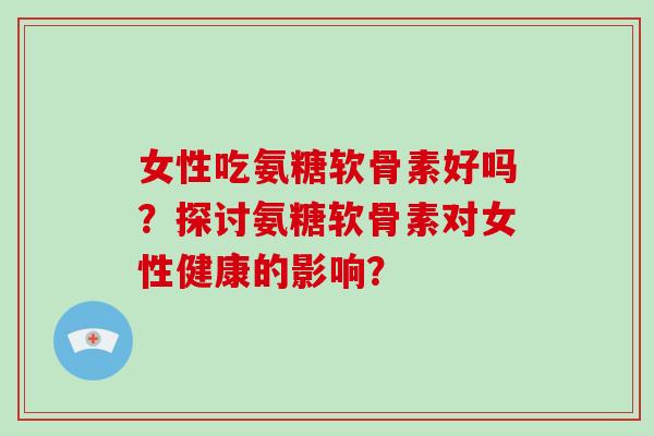女性吃氨糖软骨素好吗？探讨氨糖软骨素对女性健康的影响？