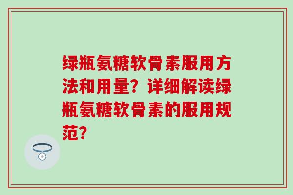 绿瓶氨糖软骨素服用方法和用量?详细解读绿瓶氨糖软骨素的服用规范? 绿瓶氨糖软骨素服用方法和用量?详细解读绿瓶氨糖软骨素的服用规范?
