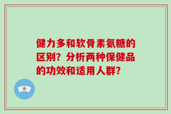 健力多和软骨素氨糖的区别?分析两种保健品的功效和适用人群? 健力多和软骨素氨糖的区别?分析两种保健品的功效和适用人群?