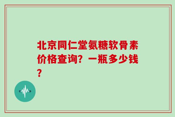 北京同仁堂氨糖软骨素价格查询？一瓶多少钱？