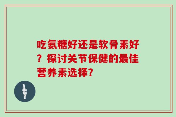 吃氨糖好还是软骨素好？探讨关节保健的佳营养素选择？