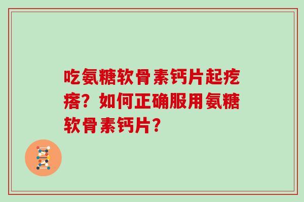 吃氨糖软骨素钙片起疙瘩?如何正确服用氨糖软骨素钙片? 吃氨糖软骨素钙片起疙瘩?如何正确服用氨糖软骨素钙片?