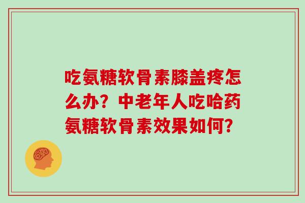 吃氨糖软骨素膝盖疼怎么办?中老年人吃哈药氨糖软骨素效果如何? 吃氨糖软骨素膝盖疼怎么办?中老年人吃哈药氨糖软骨素效果如何?