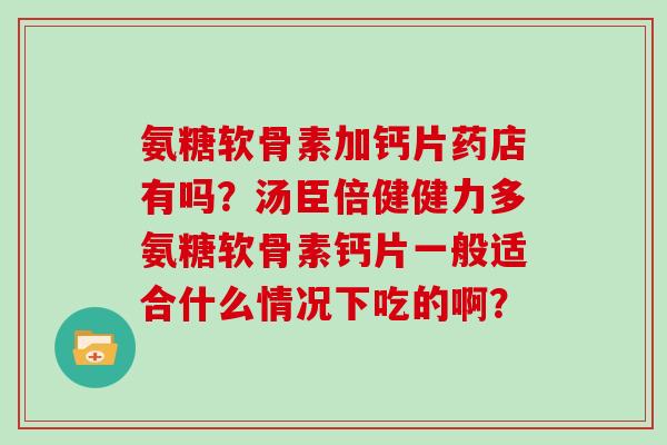 氨糖软骨素加钙片药店有吗?汤臣倍健健力多氨糖软骨素钙片一般适合什么情况下吃的啊? 氨糖软骨素加钙片药店有吗?汤臣倍健健力多氨糖软骨素钙片一般适合什么情况下吃的啊?