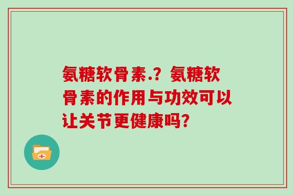 氨糖软骨素.？氨糖软骨素的作用与功效可以让关节更健康吗？