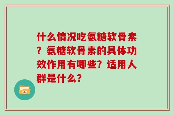 什么情况吃氨糖软骨素?氨糖软骨素的具体功效作用有哪些?适用人群是什么? 什么情况吃氨糖软骨素?氨糖软骨素的具体功效作用有哪些?适用人群是什么?
