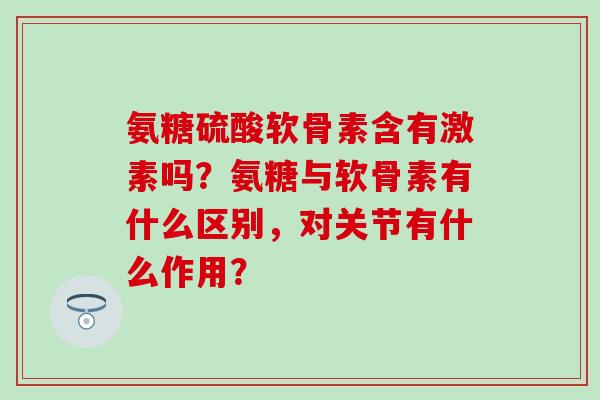 氨糖硫酸软骨素含有激素吗?氨糖与软骨素有什么区别,对关节有什么作用? 氨糖硫酸软骨素含有激素吗?氨糖与软骨素有什么区别,对关节有什么作用?