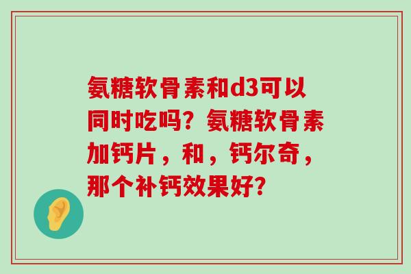 氨糖软骨素和d3可以同时吃吗？氨糖软骨素加钙片，和，钙尔奇，那个补钙效果好？