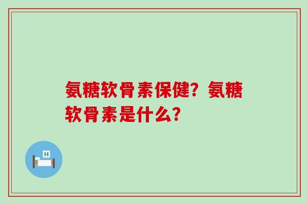 氨糖软骨素保健?氨糖软骨素是什么? 氨糖软骨素保健?氨糖软骨素是什么?