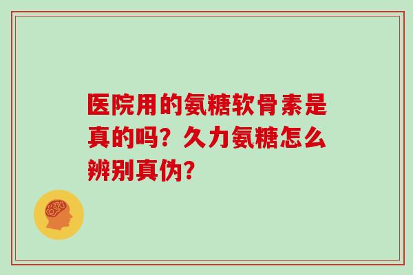 医院用的氨糖软骨素是真的吗?久力氨糖怎么辨别真伪? 医院用的氨糖软骨素是真的吗?久力氨糖怎么辨别真伪?
