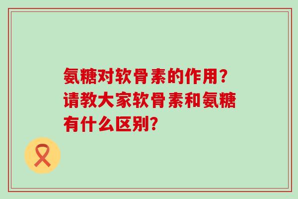 氨糖对软骨素的作用?请教大家软骨素和氨糖有什么区别? 氨糖对软骨素的作用?请教大家软骨素和氨糖有什么区别?