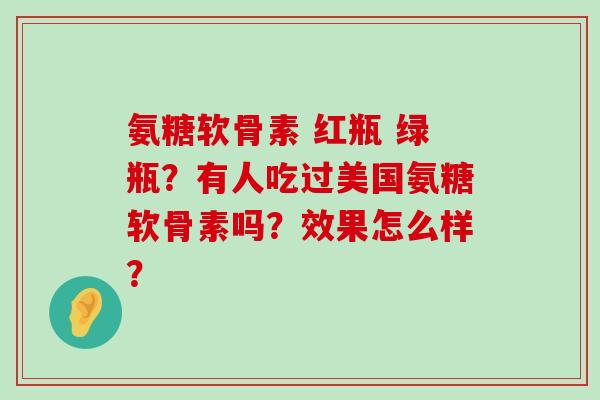 氨糖软骨素 红瓶 绿瓶？有人吃过美国氨糖软骨素吗？效果怎么样？