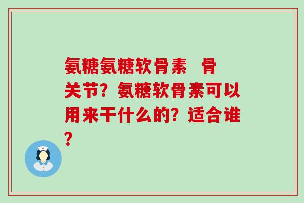氨糖氨糖软骨素 骨关节?氨糖软骨素可以用来干什么的?适合谁? 氨糖氨糖软骨素 骨关节?氨糖软骨素可以用来干什么的?适合谁?