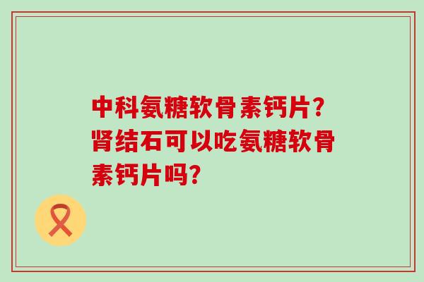 中科氨糖软骨素钙片?结石可以吃氨糖软骨素钙片吗? 中科氨糖软骨素钙片?结石可以吃氨糖软骨素钙片吗?