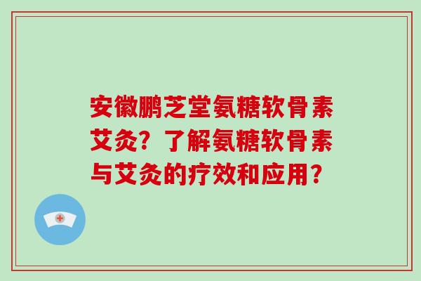 安徽鹏芝堂氨糖软骨素艾灸？了解氨糖软骨素与艾灸的疗效和应用？