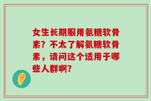 女生长期服用氨糖软骨素?不太了解氨糖软骨素,请问这个适用于哪些人群啊? 女生长期服用氨糖软骨素?不太了解氨糖软骨素,请问这个适用于哪些人群啊?