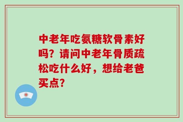 中老年吃氨糖软骨素好吗?请问中老年吃什么好,想给老爸买点? 中老年吃氨糖软骨素好吗?请问中老年吃什么好,想给老爸买点?