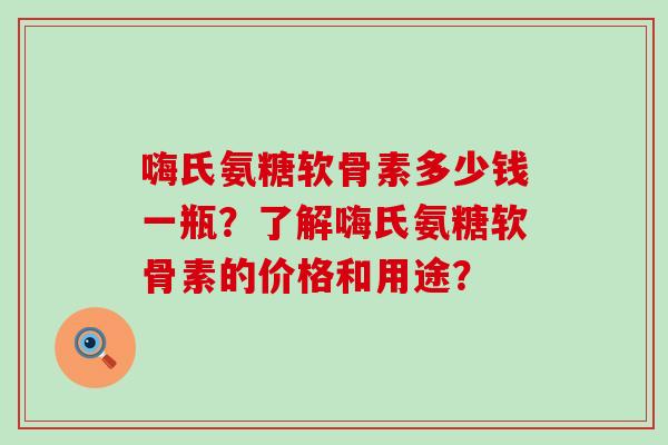 嗨氏氨糖软骨素多少钱一瓶？了解嗨氏氨糖软骨素的价格和用途？