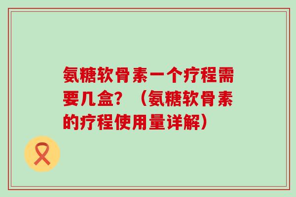 氨糖软骨素一个疗程需要几盒?(氨糖软骨素的疗程使用量详解) 氨糖软骨素一个疗程需要几盒?(氨糖软骨素的疗程使用量详解)