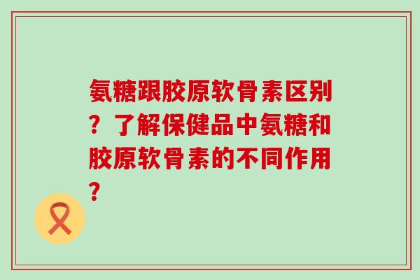 氨糖跟胶原软骨素区别?了解保健品中氨糖和胶原软骨素的不同作用? 氨糖跟胶原软骨素区别?了解保健品中氨糖和胶原软骨素的不同作用?